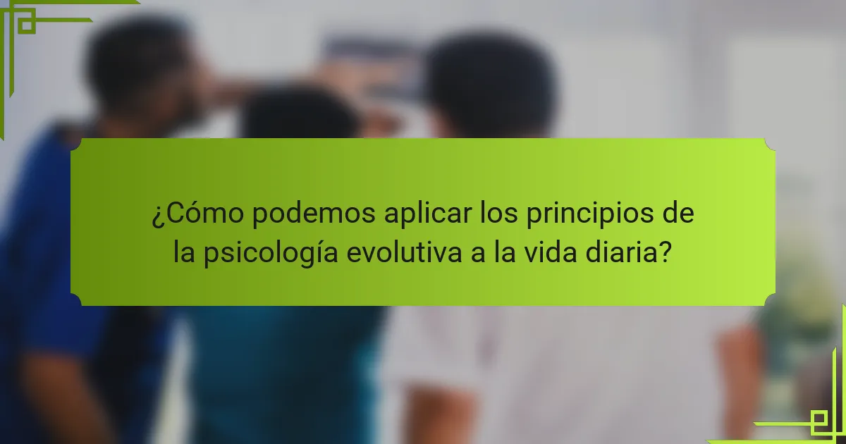 ¿Cómo podemos aplicar los principios de la psicología evolutiva a la vida diaria?