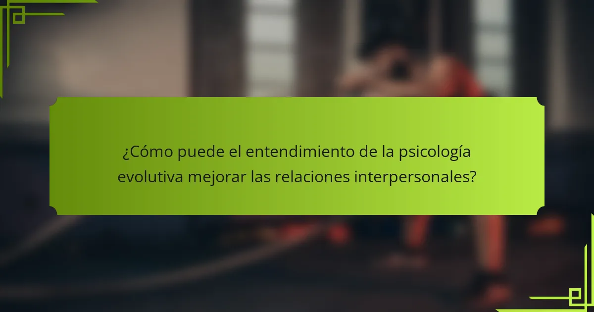 ¿Cómo puede el entendimiento de la psicología evolutiva mejorar las relaciones interpersonales?