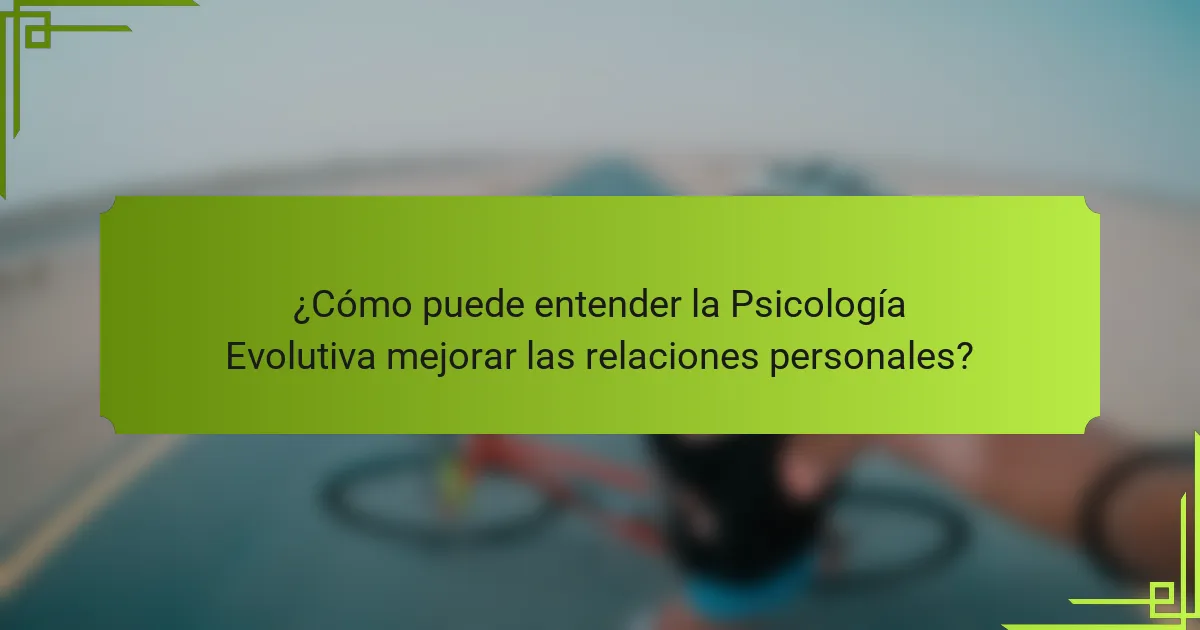 ¿Cómo puede entender la Psicología Evolutiva mejorar las relaciones personales?