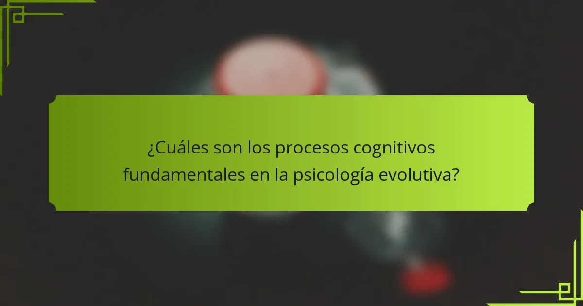¿Cuáles son los procesos cognitivos fundamentales en la psicología evolutiva?