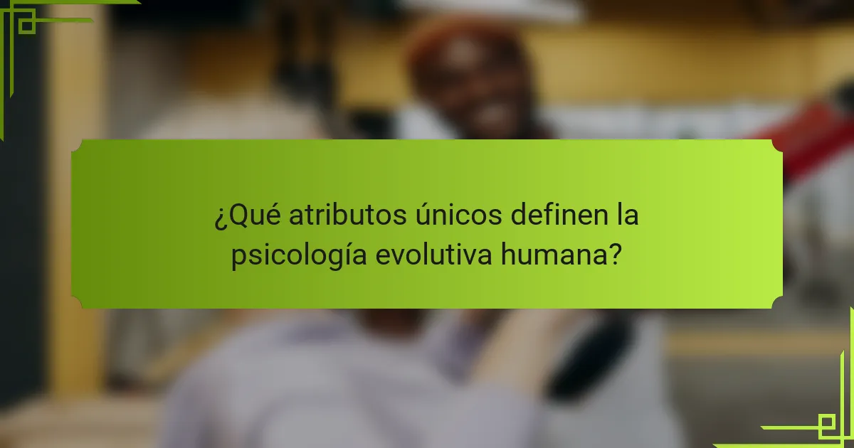 ¿Qué atributos únicos definen la psicología evolutiva humana?