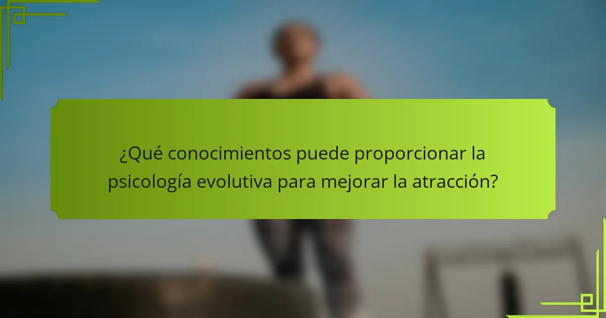 ¿Qué conocimientos puede proporcionar la psicología evolutiva para mejorar la atracción?