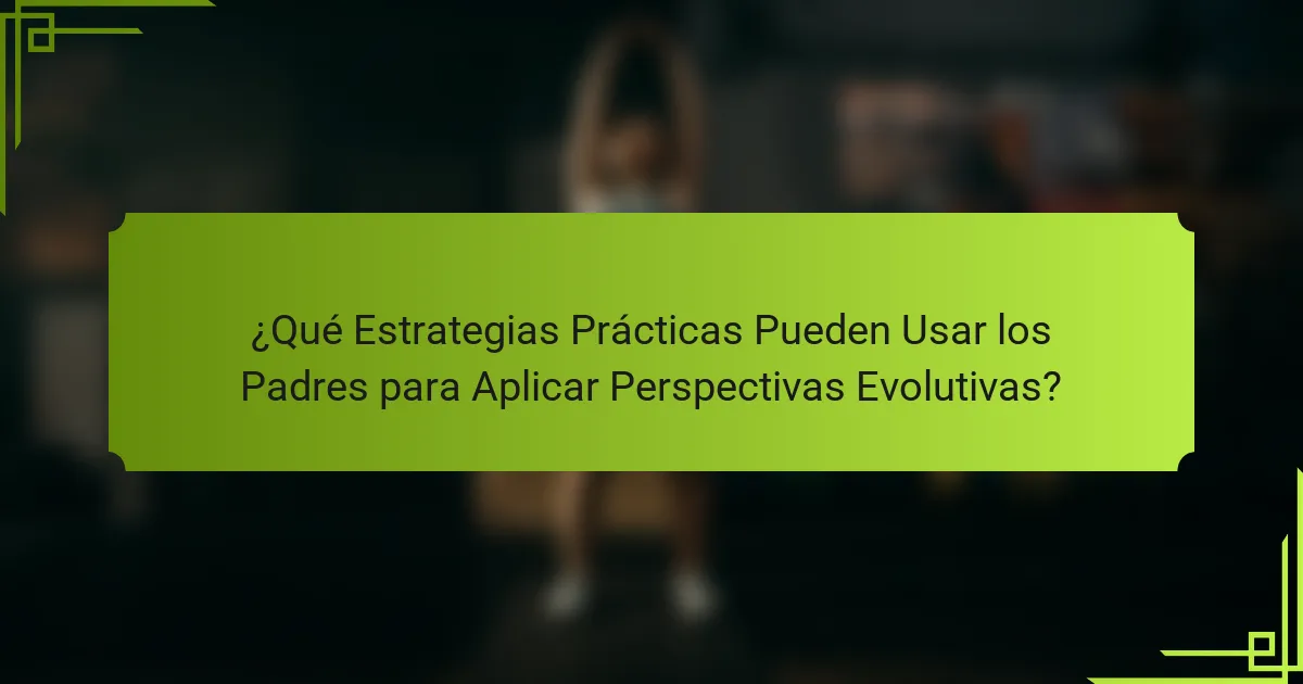 ¿Qué Estrategias Prácticas Pueden Usar los Padres para Aplicar Perspectivas Evolutivas?