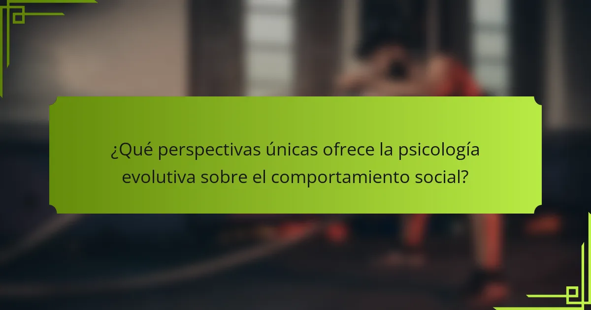 ¿Qué perspectivas únicas ofrece la psicología evolutiva sobre el comportamiento social?