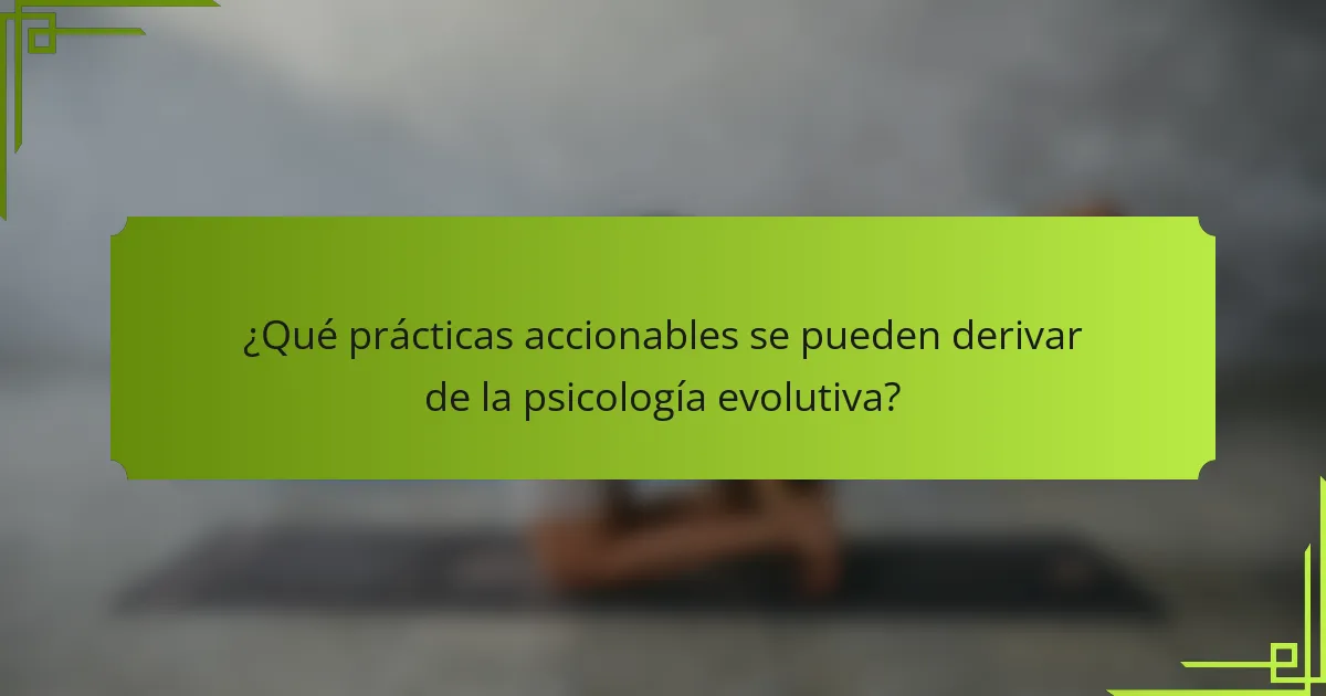 ¿Qué prácticas accionables se pueden derivar de la psicología evolutiva?