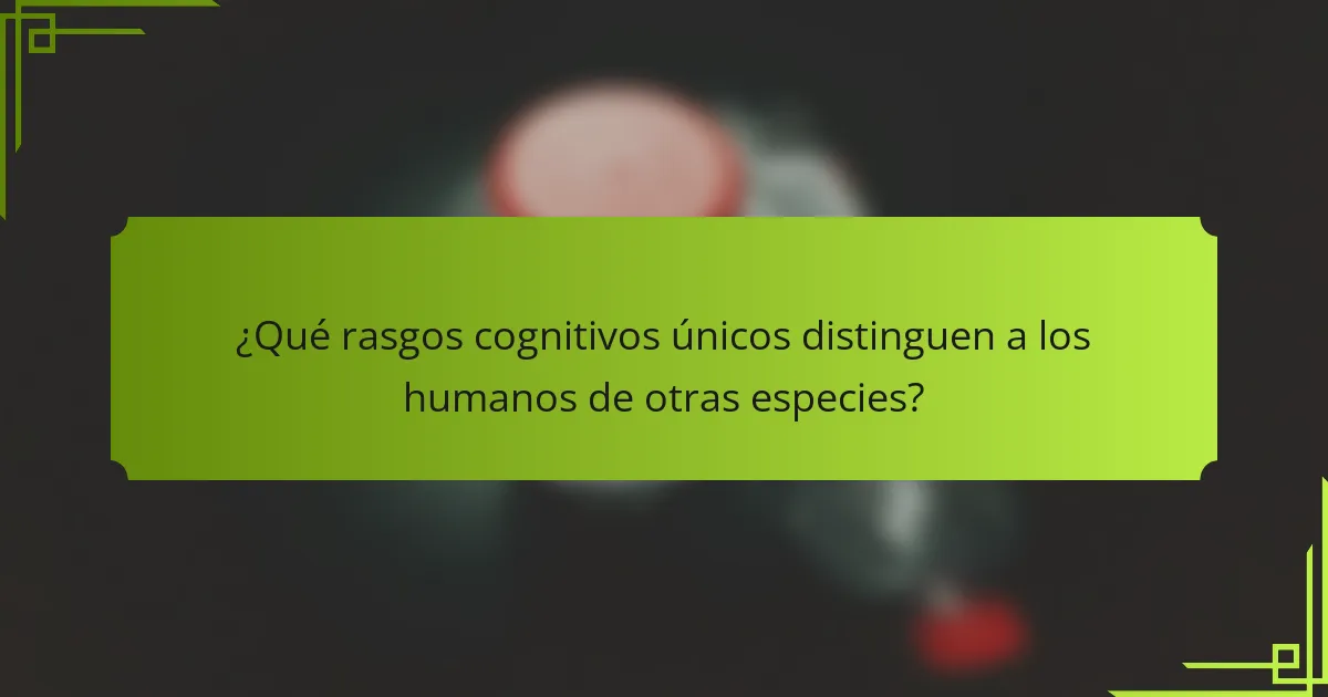 ¿Qué rasgos cognitivos únicos distinguen a los humanos de otras especies?